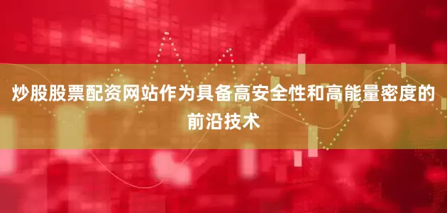 炒股股票配资网站作为具备高安全性和高能量密度的前沿技术