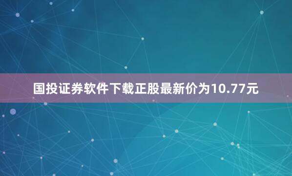 国投证券软件下载正股最新价为10.77元